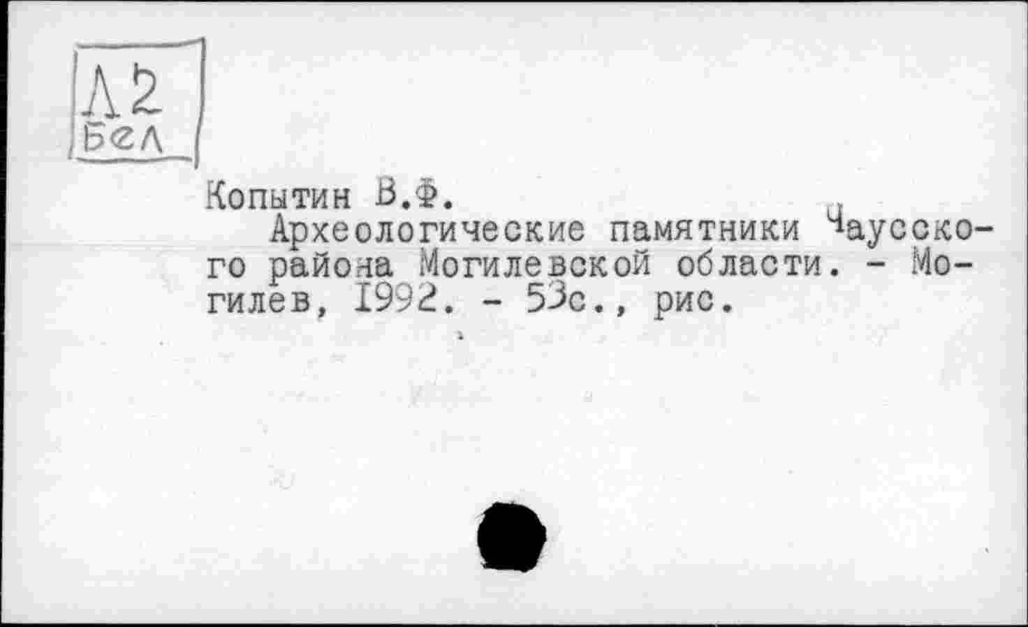 ﻿лГІ
£<ZA I
Копытин В.Ф.
Археологические памятники каусского района Могилевской области. - Могилев, 1992. - 53с., рис.